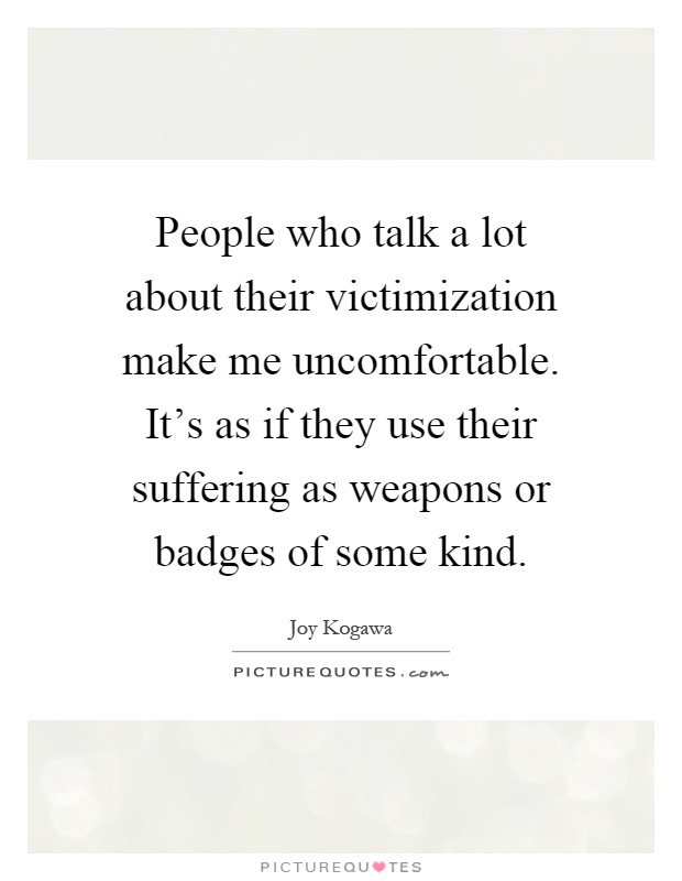 People who talk a lot about their victimization make me uncomfortable. It's as if they use their suffering as weapons or badges of some kind Picture Quote #1