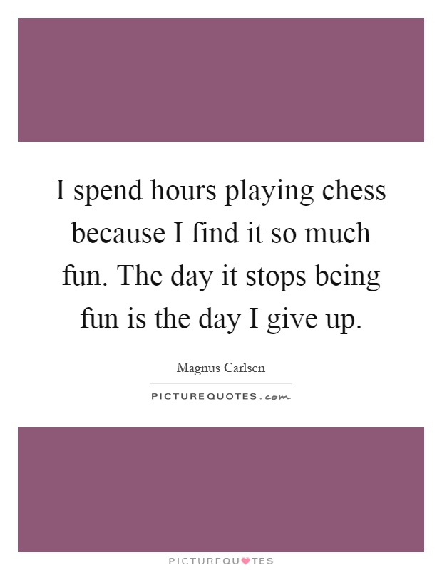 I spend hours playing chess because I find it so much fun. The day it stops being fun is the day I give up Picture Quote #1