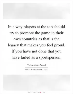 In a way players at the top should try to promote the game in their own countries as that is the legacy that makes you feel proud. If you have not done that you have failed as a sportsperson Picture Quote #1