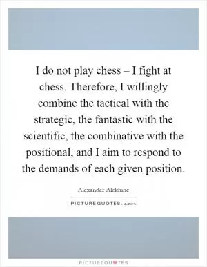 I do not play chess – I fight at chess. Therefore, I willingly combine the tactical with the strategic, the fantastic with the scientific, the combinative with the positional, and I aim to respond to the demands of each given position Picture Quote #1
