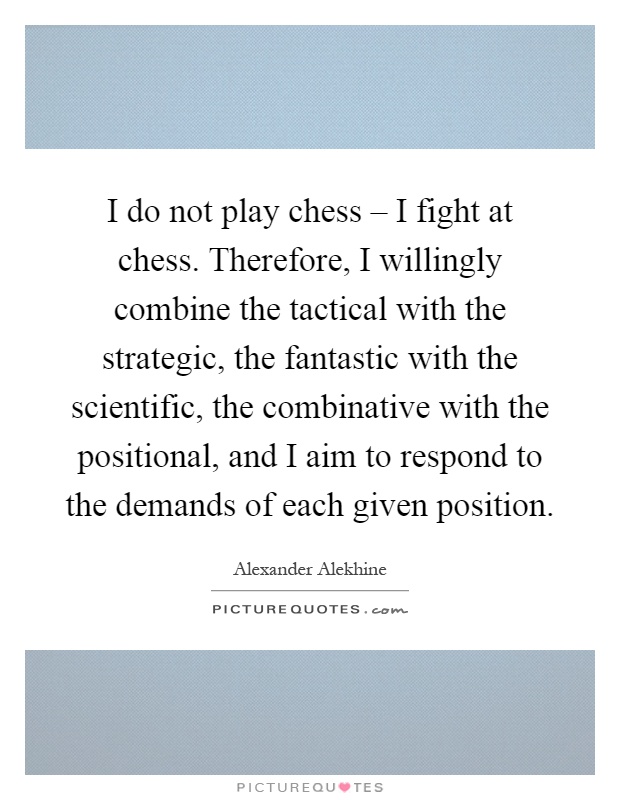 I do not play chess – I fight at chess. Therefore, I willingly combine the tactical with the strategic, the fantastic with the scientific, the combinative with the positional, and I aim to respond to the demands of each given position Picture Quote #1