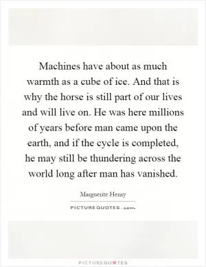 Machines have about as much warmth as a cube of ice. And that is why the horse is still part of our lives and will live on. He was here millions of years before man came upon the earth, and if the cycle is completed, he may still be thundering across the world long after man has vanished Picture Quote #1