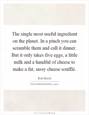 The single most useful ingredient on the planet. In a pinch you can scramble them and call it dinner. But it only takes five eggs, a little milk and a handful of cheese to make a fat, sassy cheese soufflé Picture Quote #1