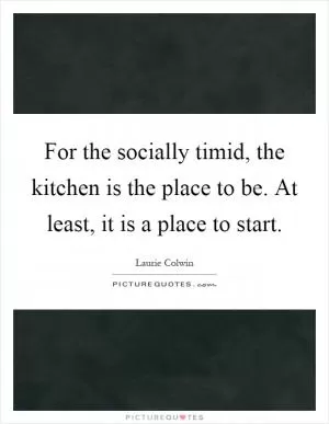 For the socially timid, the kitchen is the place to be. At least, it is a place to start Picture Quote #1