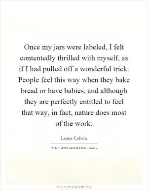 Once my jars were labeled, I felt contentedly thrilled with myself, as if I had pulled off a wonderful trick. People feel this way when they bake bread or have babies, and although they are perfectly entitled to feel that way, in fact, nature does most of the work Picture Quote #1
