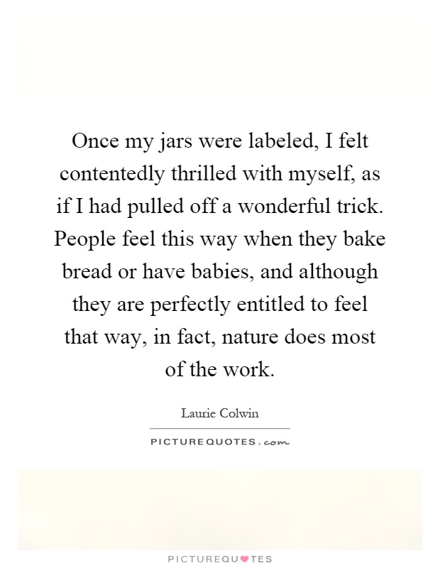 Once my jars were labeled, I felt contentedly thrilled with myself, as if I had pulled off a wonderful trick. People feel this way when they bake bread or have babies, and although they are perfectly entitled to feel that way, in fact, nature does most of the work Picture Quote #1