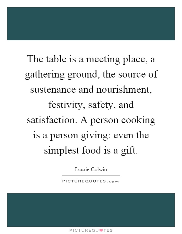 The table is a meeting place, a gathering ground, the source of sustenance and nourishment, festivity, safety, and satisfaction. A person cooking is a person giving: even the simplest food is a gift Picture Quote #1