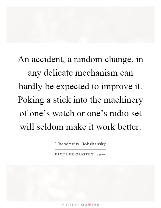 An accident, a random change, in any delicate mechanism can hardly be expected to improve it. Poking a stick into the machinery of one's watch or one's radio set will seldom make it work better Picture Quote #1