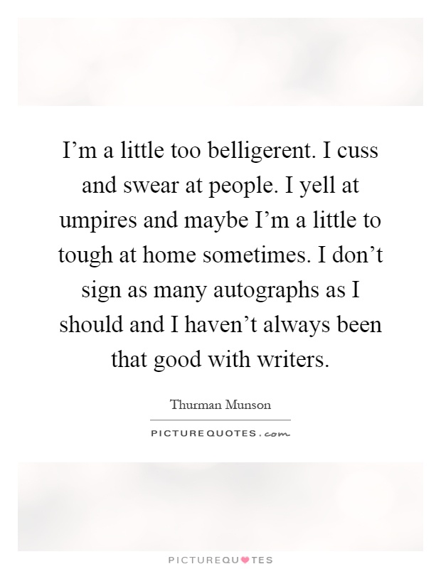 I'm a little too belligerent. I cuss and swear at people. I yell at umpires and maybe I'm a little to tough at home sometimes. I don't sign as many autographs as I should and I haven't always been that good with writers Picture Quote #1