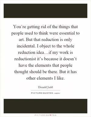 You’re getting rid of the things that people used to think were essential to art. But that reduction is only incidental. I object to the whole reduction idea…if my work is reductionist it’s because it doesn’t have the elements that people thought should be there. But it has other elements I like Picture Quote #1