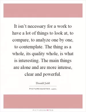 It isn’t necessary for a work to have a lot of things to look at, to compare, to analyze one by one, to contemplate. The thing as a whole, its quality whole, is what is interesting. The main things are alone and are more intense, clear and powerful Picture Quote #1