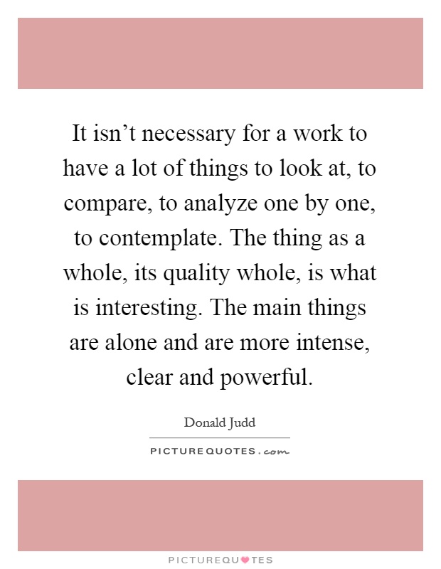 It isn't necessary for a work to have a lot of things to look at, to compare, to analyze one by one, to contemplate. The thing as a whole, its quality whole, is what is interesting. The main things are alone and are more intense, clear and powerful Picture Quote #1