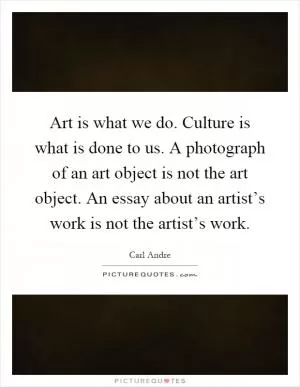 Art is what we do. Culture is what is done to us. A photograph of an art object is not the art object. An essay about an artist’s work is not the artist’s work Picture Quote #1