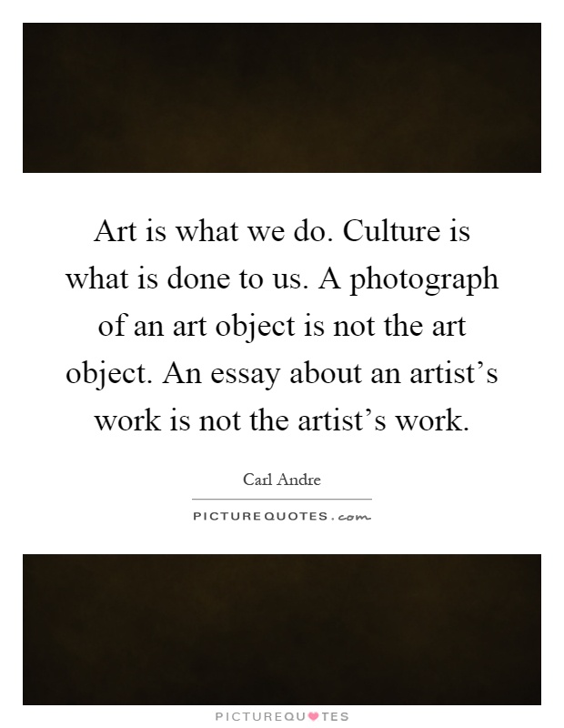 Art is what we do. Culture is what is done to us. A photograph of an art object is not the art object. An essay about an artist's work is not the artist's work Picture Quote #1