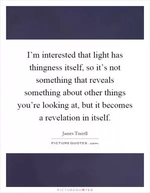 I’m interested that light has thingness itself, so it’s not something that reveals something about other things you’re looking at, but it becomes a revelation in itself Picture Quote #1