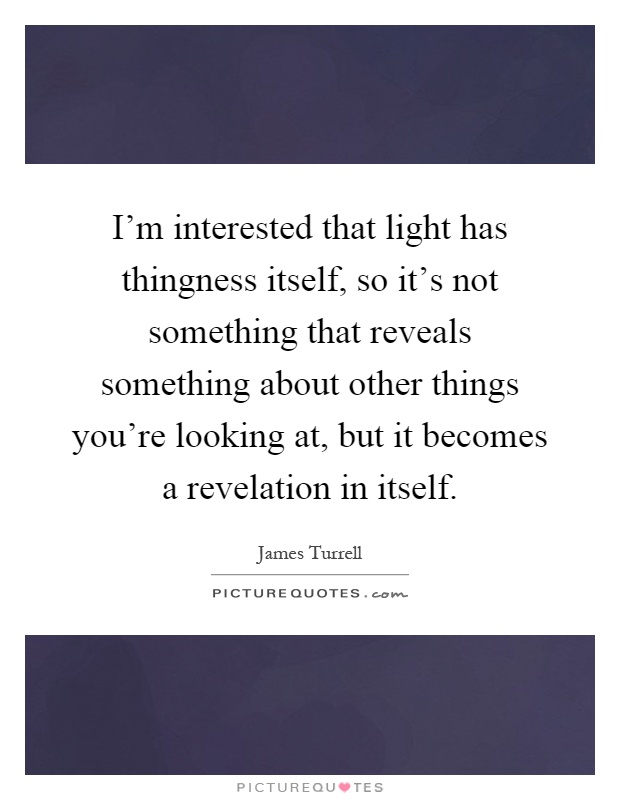 I'm interested that light has thingness itself, so it's not something that reveals something about other things you're looking at, but it becomes a revelation in itself Picture Quote #1