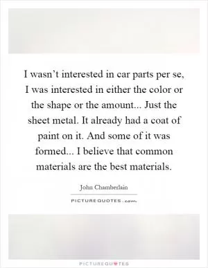 I wasn’t interested in car parts per se, I was interested in either the color or the shape or the amount... Just the sheet metal. It already had a coat of paint on it. And some of it was formed... I believe that common materials are the best materials Picture Quote #1