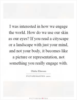 I was interested in how we engage the world. How do we use our skin as our eyes? If you read a cityscape or a landscape with just your mind, and not your body, it becomes like a picture or representation, not something you really engage with Picture Quote #1