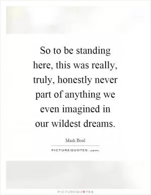 So to be standing here, this was really, truly, honestly never part of anything we even imagined in our wildest dreams Picture Quote #1