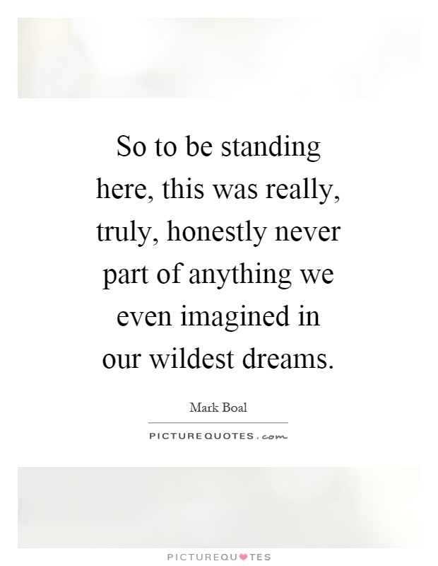 So to be standing here, this was really, truly, honestly never part of anything we even imagined in our wildest dreams Picture Quote #1