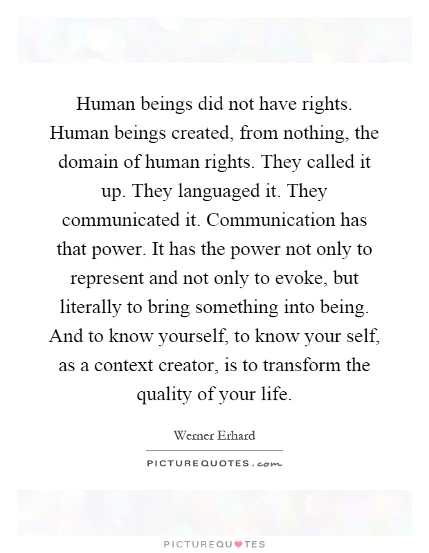 Human beings did not have rights. Human beings created, from nothing, the domain of human rights. They called it up. They languaged it. They communicated it. Communication has that power. It has the power not only to represent and not only to evoke, but literally to bring something into being. And to know yourself, to know your self, as a context creator, is to transform the quality of your life Picture Quote #1