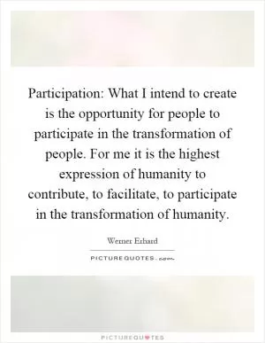Participation: What I intend to create is the opportunity for people to participate in the transformation of people. For me it is the highest expression of humanity to contribute, to facilitate, to participate in the transformation of humanity Picture Quote #1