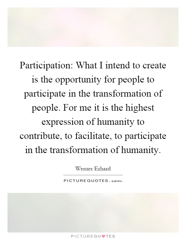 Participation: What I intend to create is the opportunity for people to participate in the transformation of people. For me it is the highest expression of humanity to contribute, to facilitate, to participate in the transformation of humanity Picture Quote #1