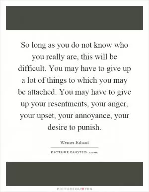 So long as you do not know who you really are, this will be difficult. You may have to give up a lot of things to which you may be attached. You may have to give up your resentments, your anger, your upset, your annoyance, your desire to punish Picture Quote #1