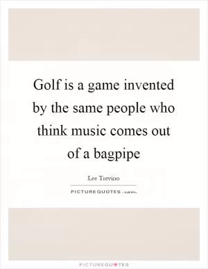 Golf is a game invented by the same people who think music comes out of a bagpipe Picture Quote #1