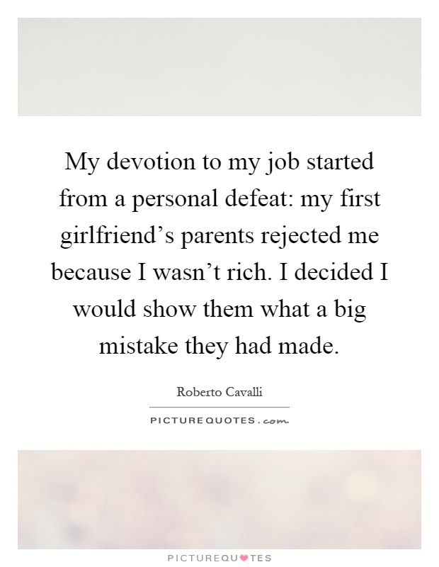 My devotion to my job started from a personal defeat: my first girlfriend's parents rejected me because I wasn't rich. I decided I would show them what a big mistake they had made Picture Quote #1