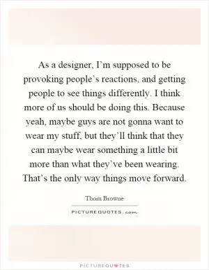 As a designer, I’m supposed to be provoking people’s reactions, and getting people to see things differently. I think more of us should be doing this. Because yeah, maybe guys are not gonna want to wear my stuff, but they’ll think that they can maybe wear something a little bit more than what they’ve been wearing. That’s the only way things move forward Picture Quote #1