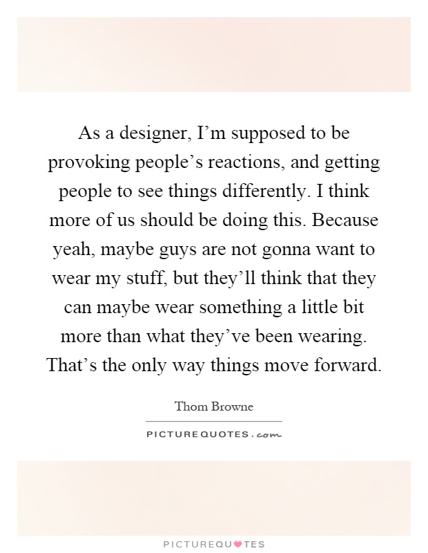 As a designer, I'm supposed to be provoking people's reactions, and getting people to see things differently. I think more of us should be doing this. Because yeah, maybe guys are not gonna want to wear my stuff, but they'll think that they can maybe wear something a little bit more than what they've been wearing. That's the only way things move forward Picture Quote #1