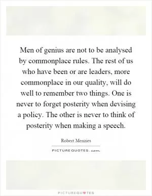 Men of genius are not to be analysed by commonplace rules. The rest of us who have been or are leaders, more commonplace in our quality, will do well to remember two things. One is never to forget posterity when devising a policy. The other is never to think of posterity when making a speech Picture Quote #1
