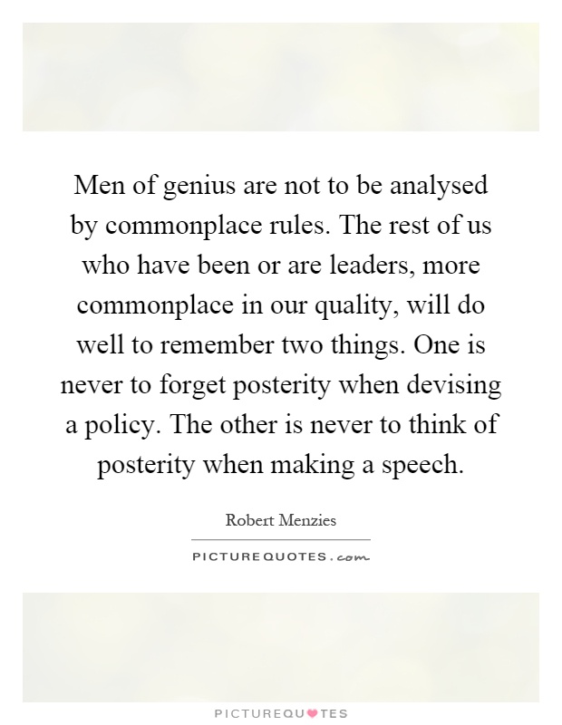 Men of genius are not to be analysed by commonplace rules. The rest of us who have been or are leaders, more commonplace in our quality, will do well to remember two things. One is never to forget posterity when devising a policy. The other is never to think of posterity when making a speech Picture Quote #1