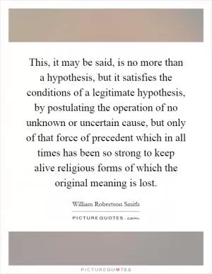 This, it may be said, is no more than a hypothesis, but it satisfies the conditions of a legitimate hypothesis, by postulating the operation of no unknown or uncertain cause, but only of that force of precedent which in all times has been so strong to keep alive religious forms of which the original meaning is lost Picture Quote #1