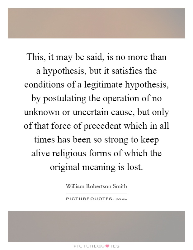 This, it may be said, is no more than a hypothesis, but it satisfies the conditions of a legitimate hypothesis, by postulating the operation of no unknown or uncertain cause, but only of that force of precedent which in all times has been so strong to keep alive religious forms of which the original meaning is lost Picture Quote #1