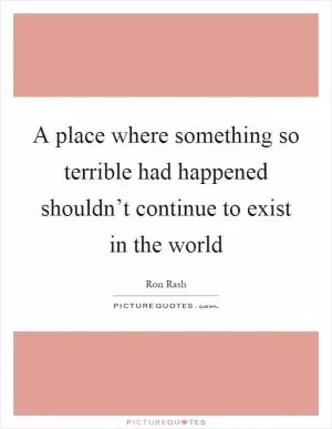 A place where something so terrible had happened shouldn’t continue to exist in the world Picture Quote #1