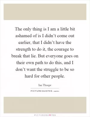 The only thing is I am a little bit ashamed of is I didn’t come out earlier, that I didn’t have the strength to do it, the courage to break that lie. But everyone goes on their own path to do this, and I don’t want the struggle to be so hard for other people Picture Quote #1