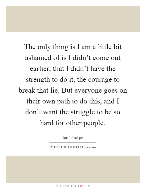 The only thing is I am a little bit ashamed of is I didn't come out earlier, that I didn't have the strength to do it, the courage to break that lie. But everyone goes on their own path to do this, and I don't want the struggle to be so hard for other people Picture Quote #1