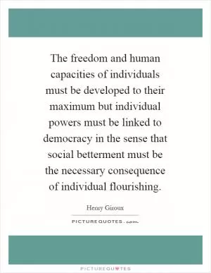 The freedom and human capacities of individuals must be developed to their maximum but individual powers must be linked to democracy in the sense that social betterment must be the necessary consequence of individual flourishing Picture Quote #1