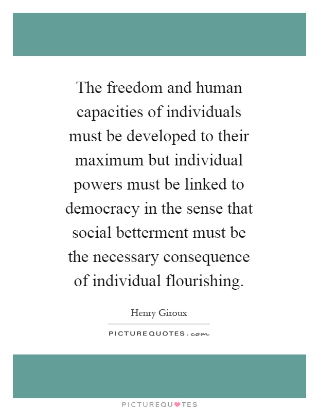 The freedom and human capacities of individuals must be developed to their maximum but individual powers must be linked to democracy in the sense that social betterment must be the necessary consequence of individual flourishing Picture Quote #1