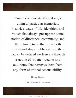 Cinema is consistently making a claim to particular memories, histories, ways of life, identities, and values that always presuppose some notion of difference, community, and the future. Given that films both reflect and shape public culture, they cannot be defined exclusively through a notion of artistic freedom and autonomy that removes them from any form of critical accountability Picture Quote #1