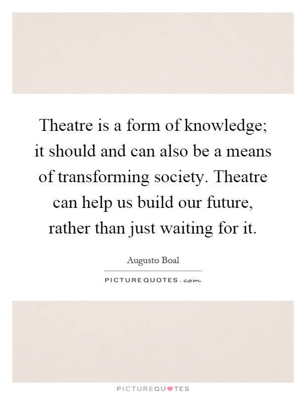 Theatre is a form of knowledge; it should and can also be a means of transforming society. Theatre can help us build our future, rather than just waiting for it Picture Quote #1