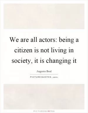 We are all actors: being a citizen is not living in society, it is changing it Picture Quote #1