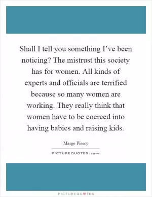 Shall I tell you something I’ve been noticing? The mistrust this society has for women. All kinds of experts and officials are terrified because so many women are working. They really think that women have to be coerced into having babies and raising kids Picture Quote #1