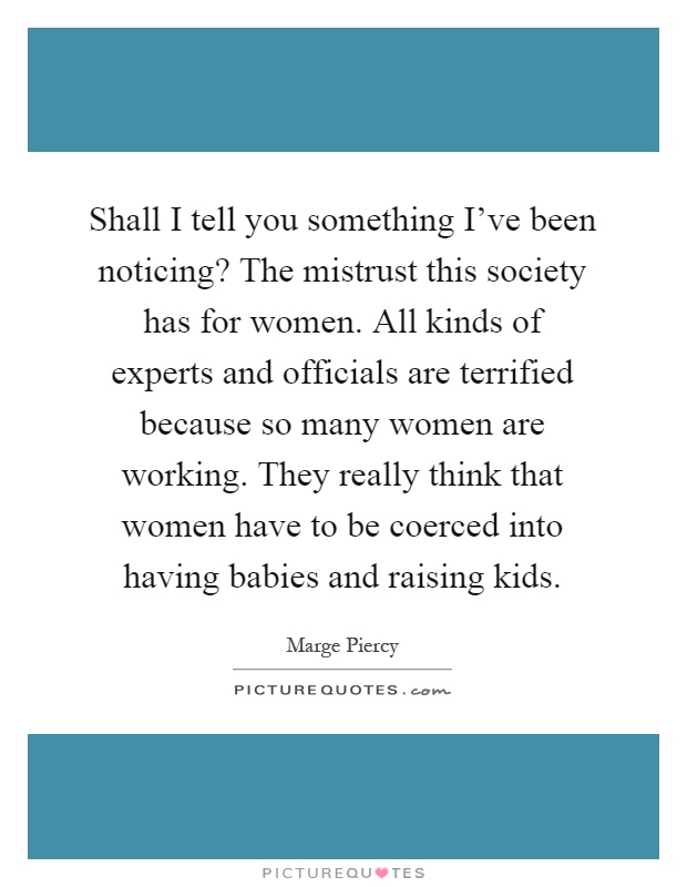Shall I tell you something I've been noticing? The mistrust this society has for women. All kinds of experts and officials are terrified because so many women are working. They really think that women have to be coerced into having babies and raising kids Picture Quote #1