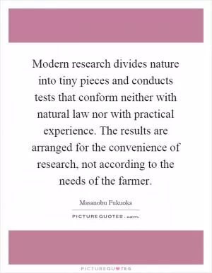 Modern research divides nature into tiny pieces and conducts tests that conform neither with natural law nor with practical experience. The results are arranged for the convenience of research, not according to the needs of the farmer Picture Quote #1