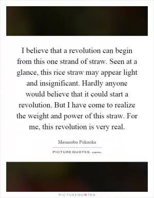I believe that a revolution can begin from this one strand of straw. Seen at a glance, this rice straw may appear light and insignificant. Hardly anyone would believe that it could start a revolution. But I have come to realize the weight and power of this straw. For me, this revolution is very real Picture Quote #1