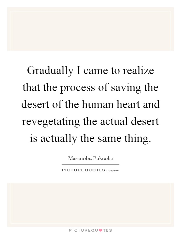 Gradually I came to realize that the process of saving the desert of the human heart and revegetating the actual desert is actually the same thing Picture Quote #1