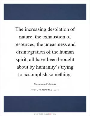 The increasing desolation of nature, the exhaustion of resources, the uneasiness and disintegration of the human spirit, all have been brought about by humanity’s trying to accomplish something Picture Quote #1